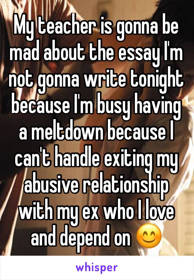 My teacher is gonna be mad about the essay I'm not gonna write tonight because I'm busy having a meltdown because I can't handle exiting my abusive relationship with my ex who I love and depend on 😊