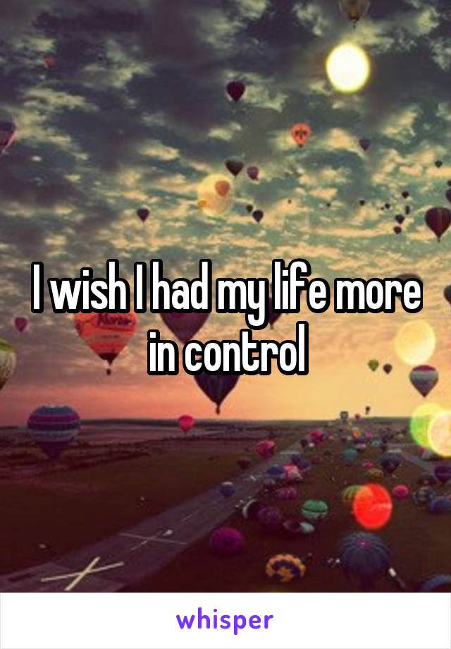 I wish I had my life more in control