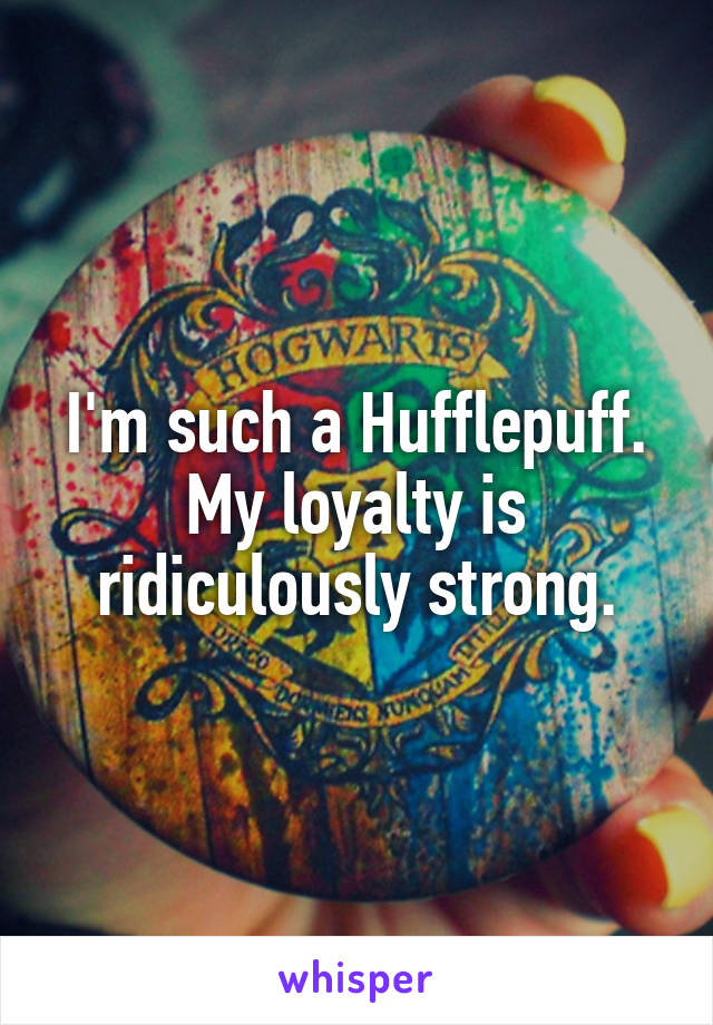 I'm such a Hufflepuff. My loyalty is ridiculously strong.