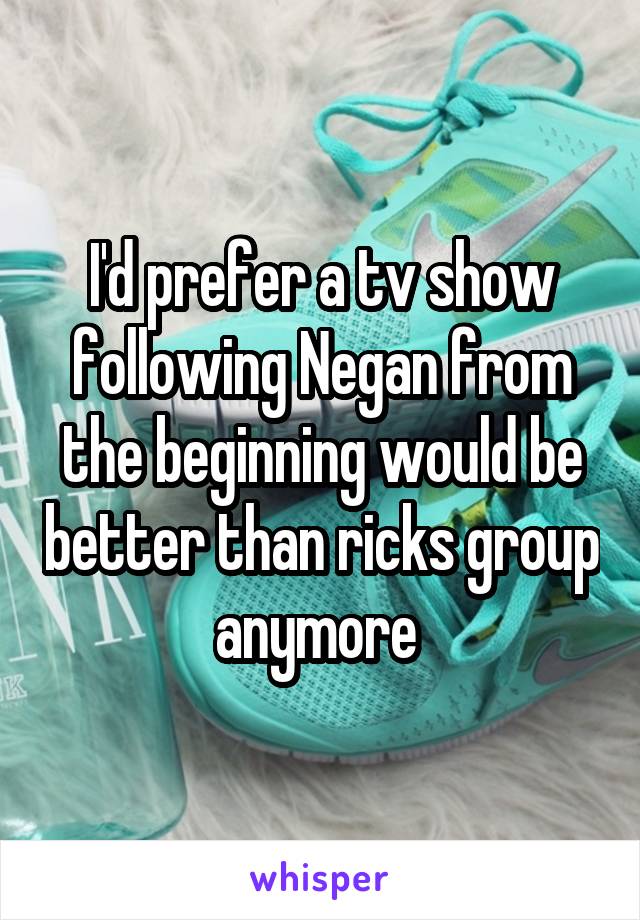 I'd prefer a tv show following Negan from the beginning would be better than ricks group anymore 