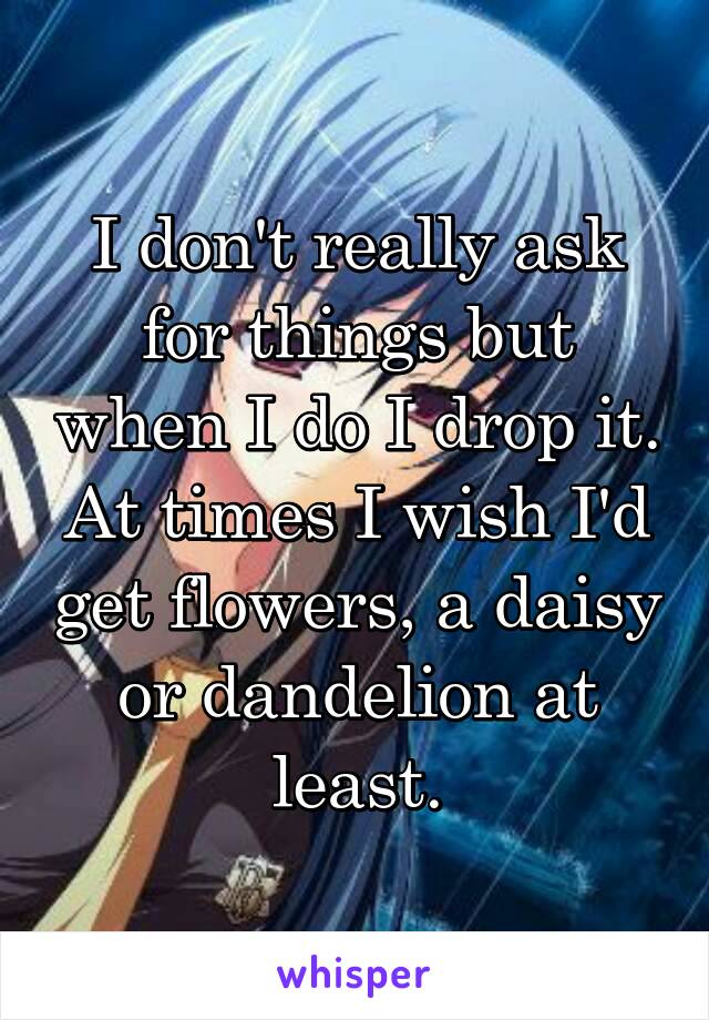 I don't really ask for things but when I do I drop it. At times I wish I'd get flowers, a daisy or dandelion at least.
