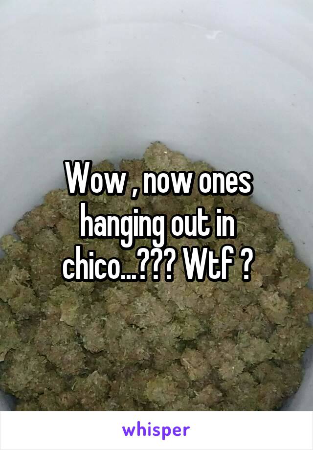 Wow , now ones hanging out in chico...??? Wtf ?