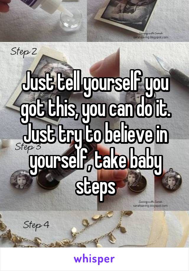 Just tell yourself you got this, you can do it. Just try to believe in yourself, take baby steps