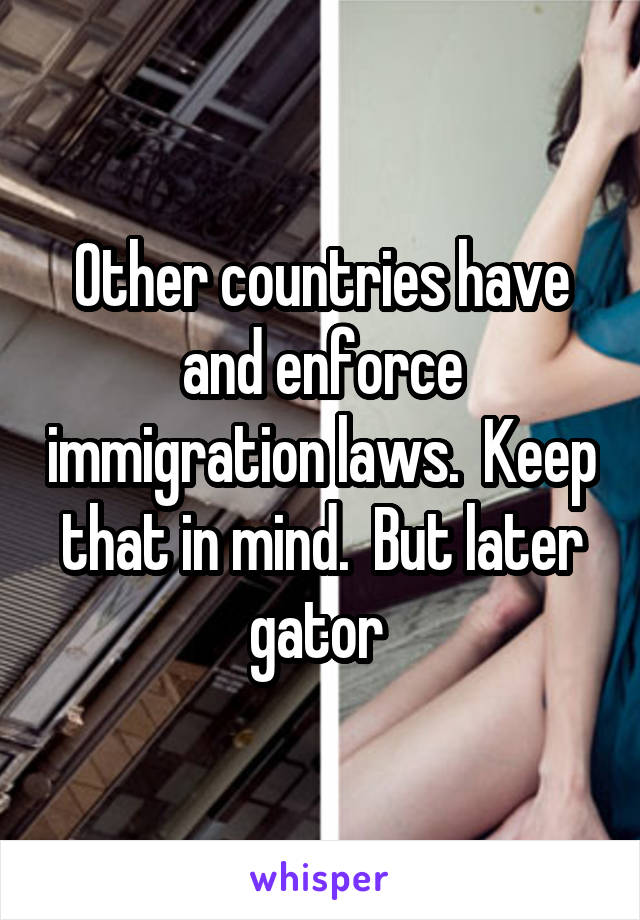Other countries have and enforce immigration laws.  Keep that in mind.  But later gator 