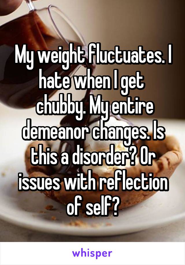 My weight fluctuates. I hate when I get 
 chubby. My entire demeanor changes. Is this a disorder? Or issues with reflection of self?