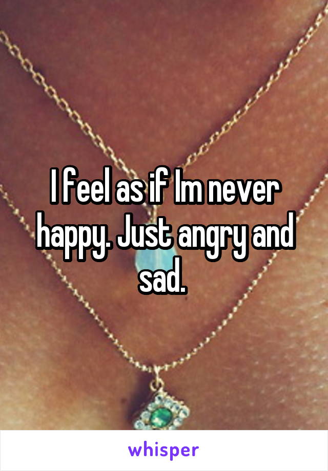 I feel as if Im never happy. Just angry and sad. 