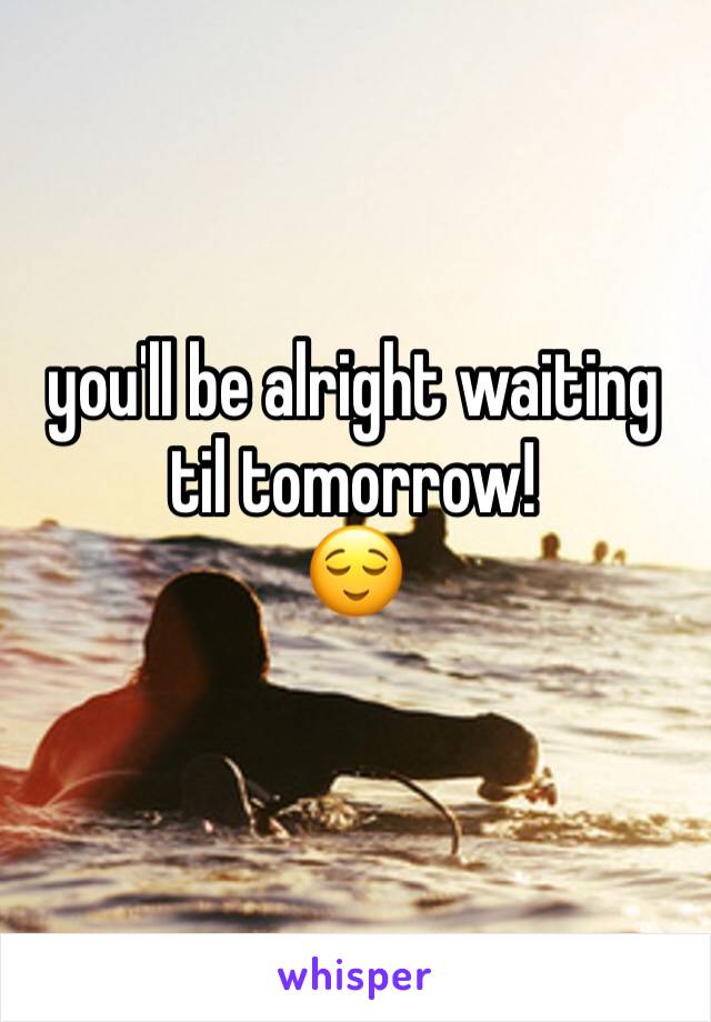 you'll be alright waiting til tomorrow! 
😌