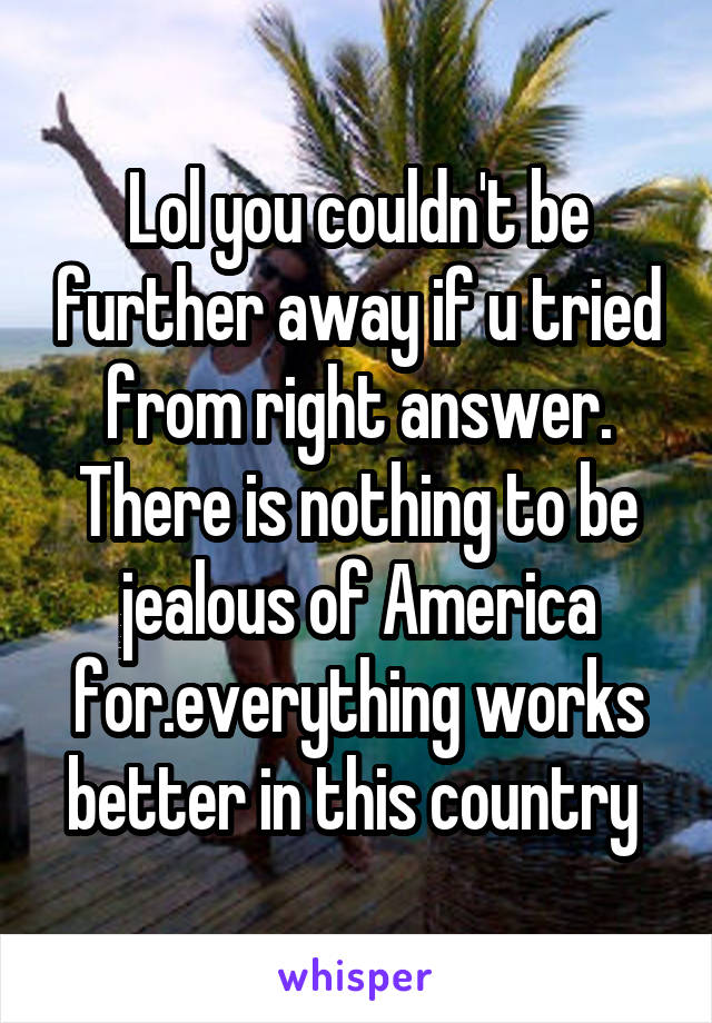 Lol you couldn't be further away if u tried from right answer. There is nothing to be jealous of America for.everything works better in this country 