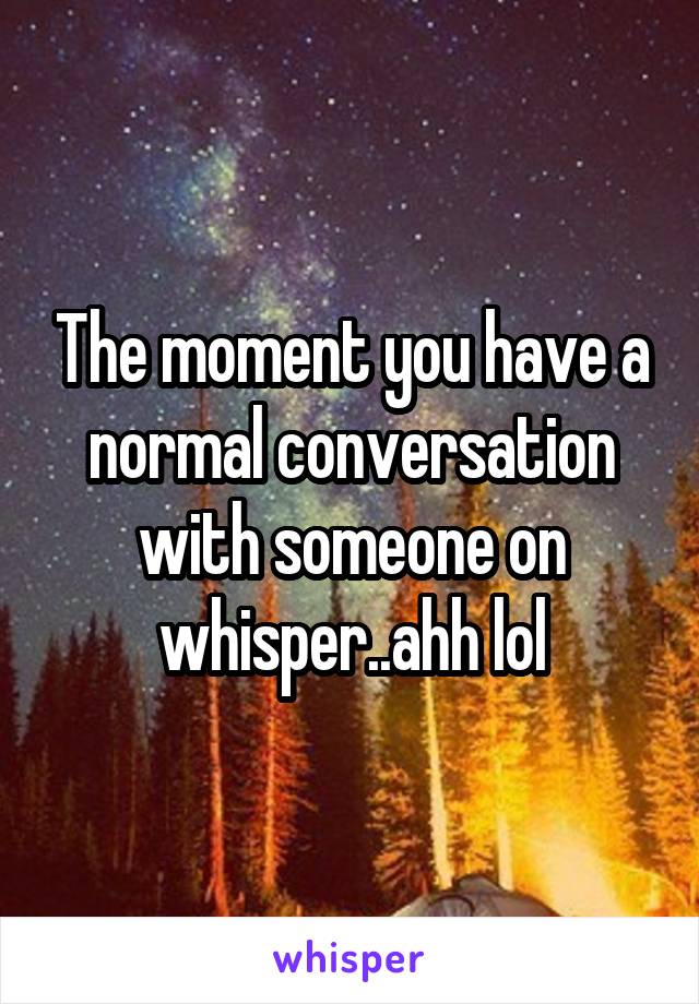 The moment you have a normal conversation with someone on whisper..ahh lol