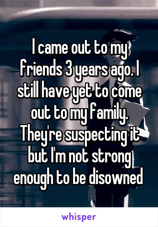 I came out to my friends 3 years ago. I still have yet to come out to my family. They're suspecting it but I'm not strong enough to be disowned 