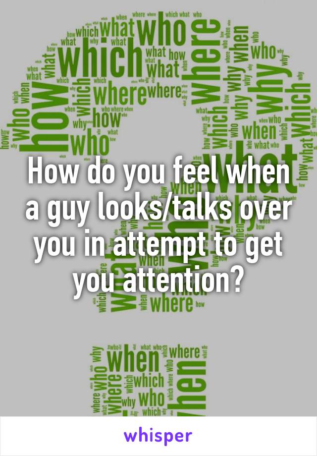 How do you feel when a guy looks/talks over you in attempt to get you attention?