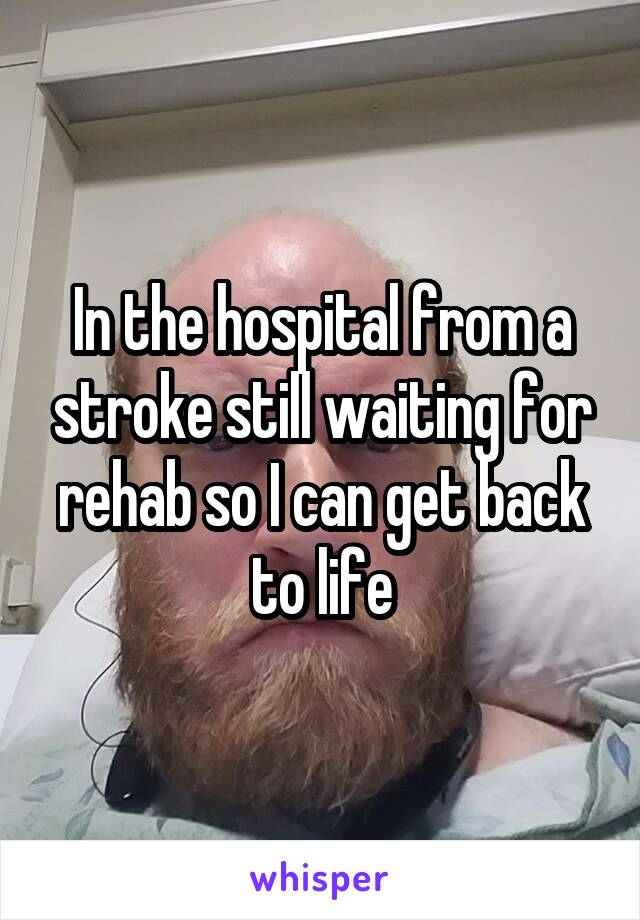 In the hospital from a stroke still waiting for rehab so I can get back to life