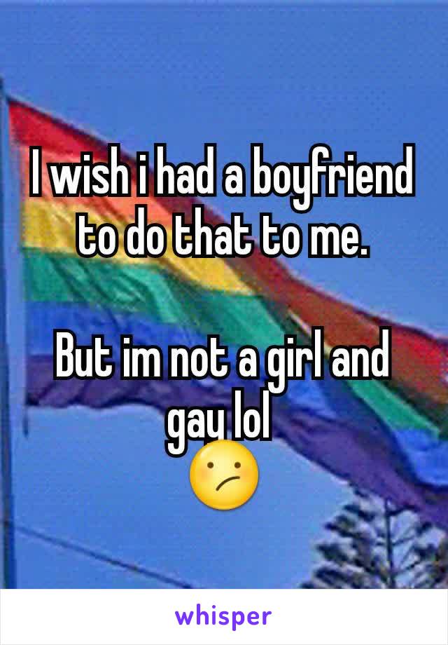 I wish i had a boyfriend to do that to me.

But im not a girl and gay lol 
😕
