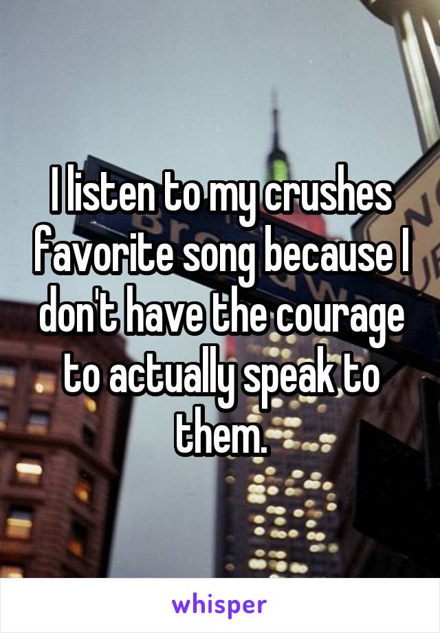 I listen to my crushes favorite song because I don't have the courage to actually speak to them.