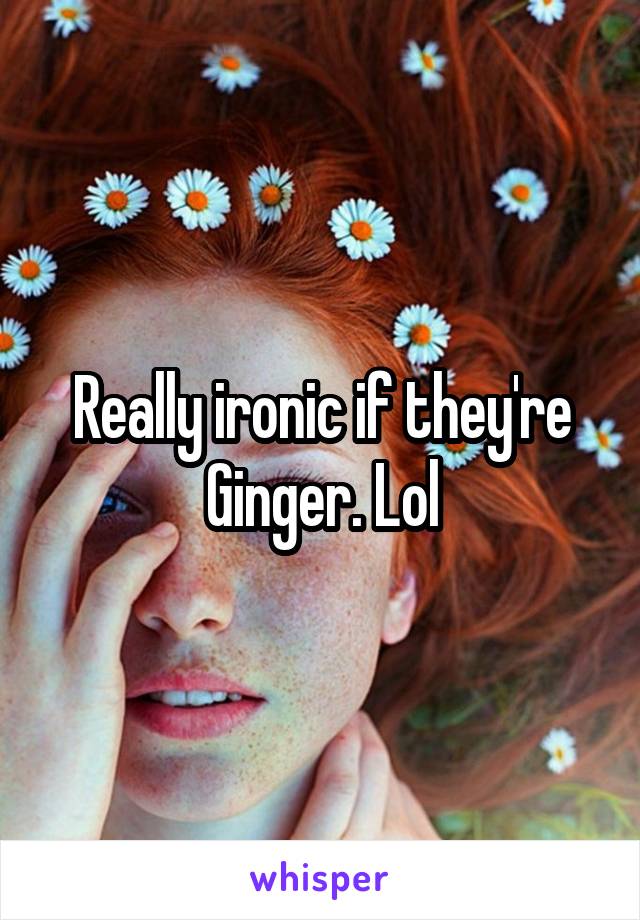 Really ironic if they're Ginger. Lol