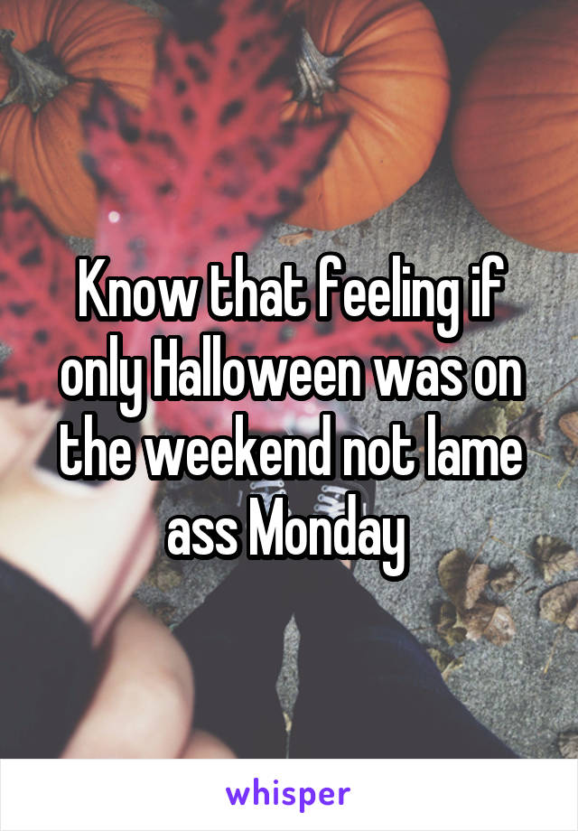 Know that feeling if only Halloween was on the weekend not lame ass Monday 