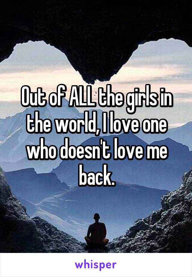 Out of ALL the girls in the world, I love one who doesn't love me back.