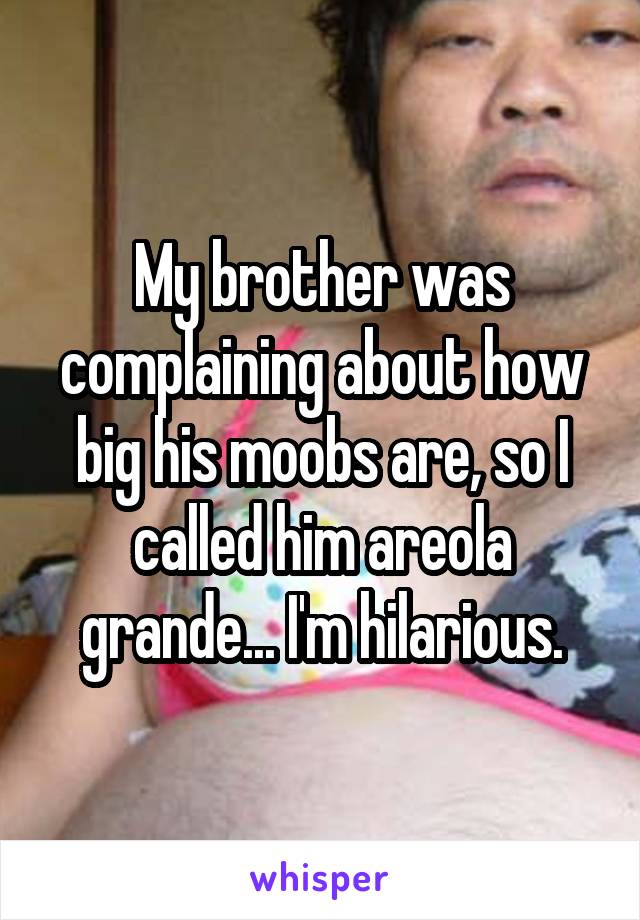My brother was complaining about how big his moobs are, so I called him areola grande... I'm hilarious.