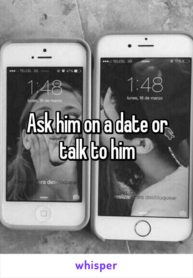 Ask him on a date or talk to him