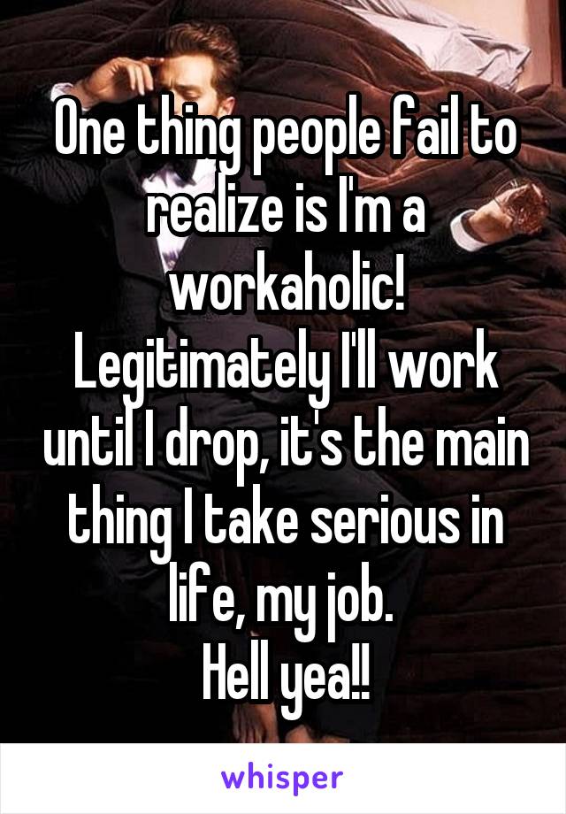 One thing people fail to realize is I'm a workaholic! Legitimately I'll work until I drop, it's the main thing I take serious in life, my job. 
Hell yea!!