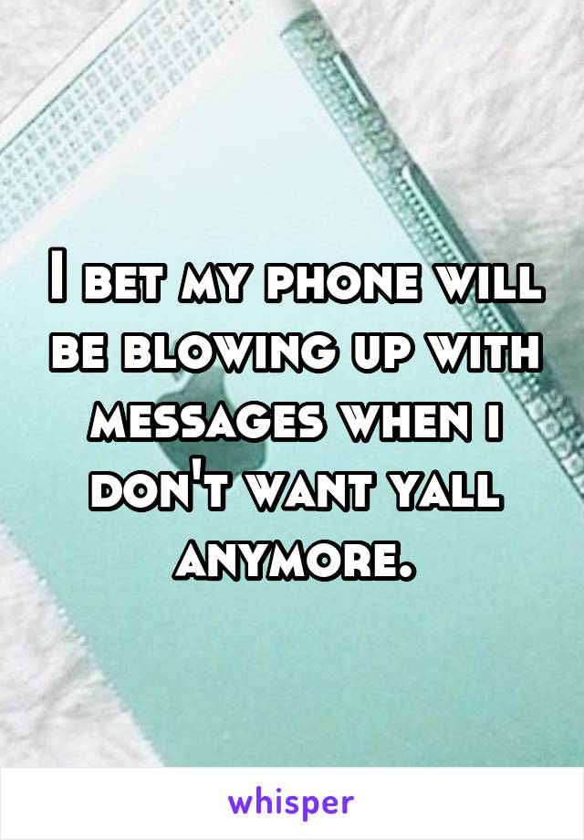 I bet my phone will be blowing up with messages when i don't want yall anymore.