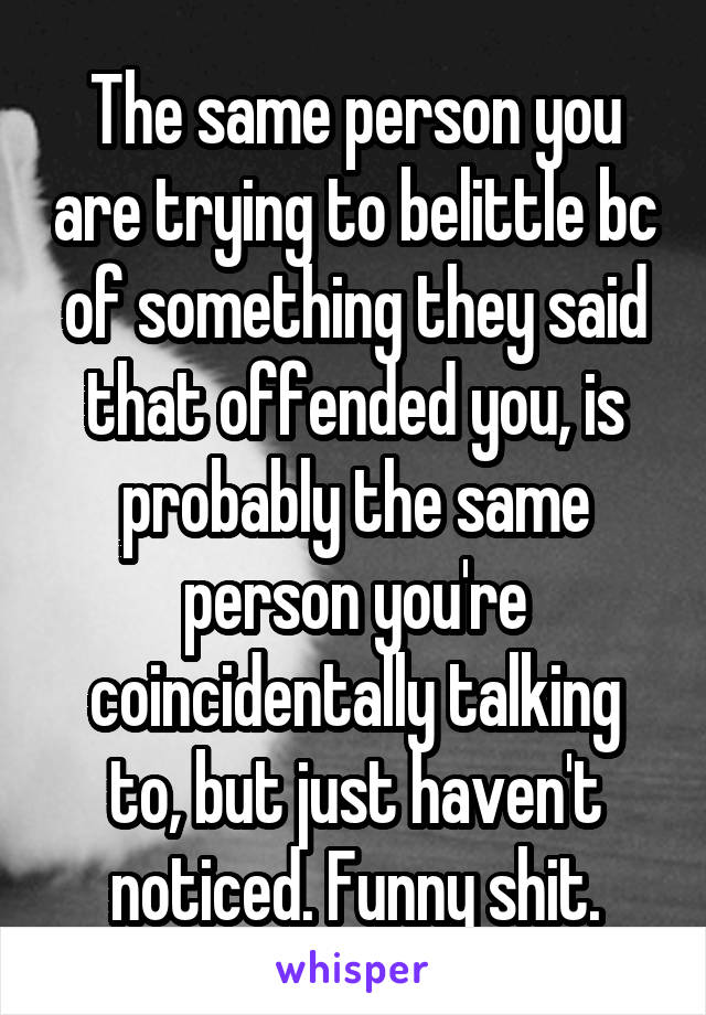 The same person you are trying to belittle bc of something they said that offended you, is probably the same person you're coincidentally talking to, but just haven't noticed. Funny shit.