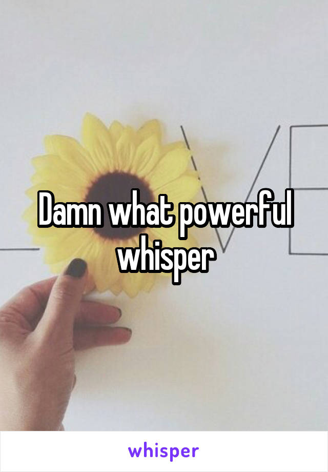 Damn what powerful whisper