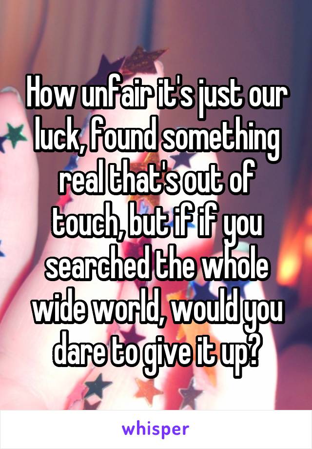 How unfair it's just our luck, found something real that's out of touch, but if if you searched the whole wide world, would you dare to give it up?