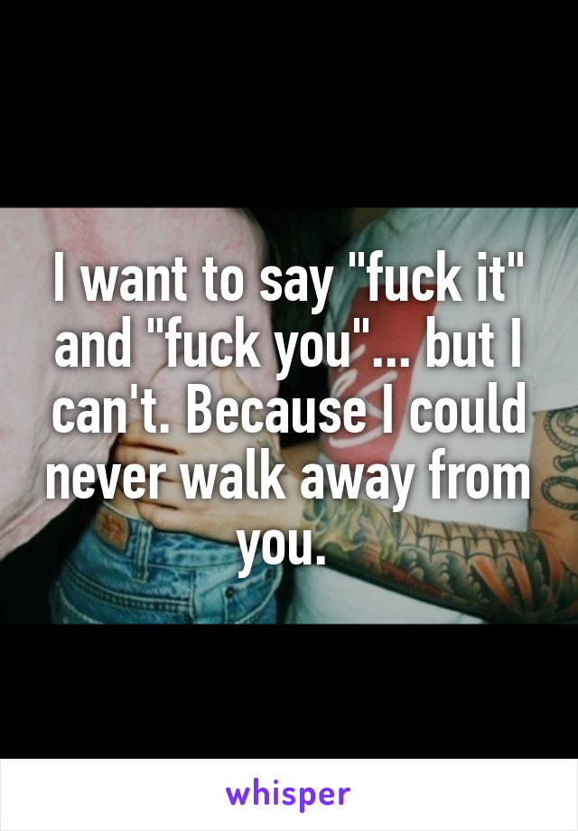 I want to say "fuck it" and "fuck you"... but I can't. Because I could never walk away from you. 