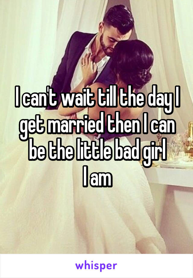 I can't wait till the day I get married then I can be the little bad girl
 I am 