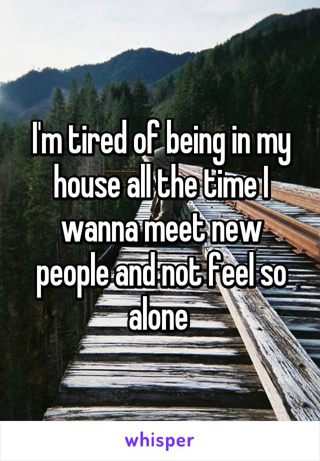 I'm tired of being in my house all the time I wanna meet new people and not feel so alone 