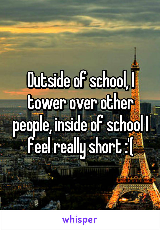 Outside of school, I tower over other people, inside of school I feel really short :'(