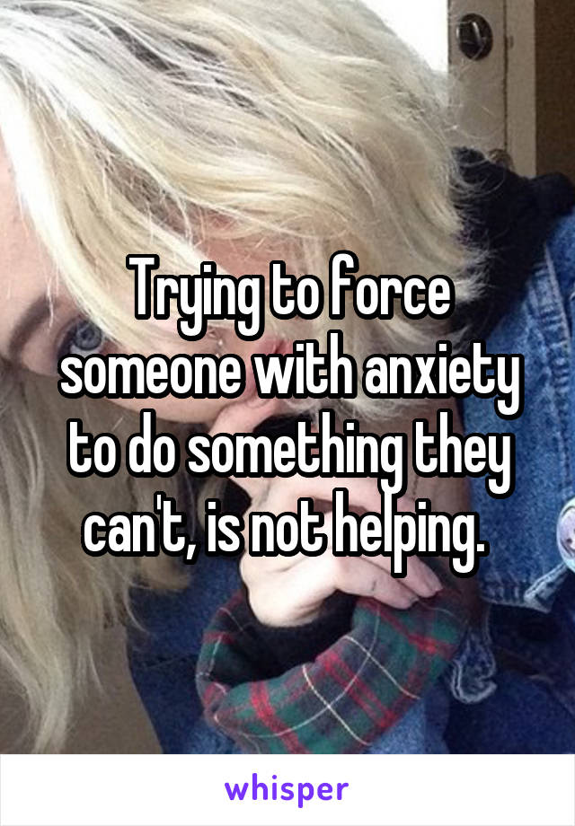 Trying to force someone with anxiety to do something they can't, is not helping. 