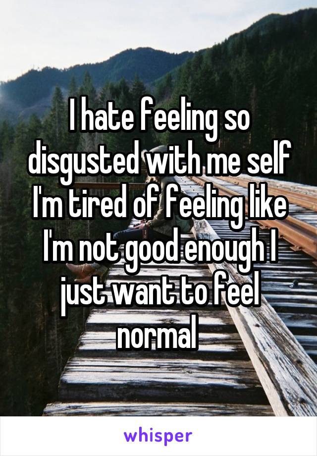 I hate feeling so disgusted with me self I'm tired of feeling like I'm not good enough I just want to feel normal 