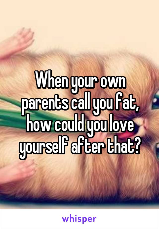 When your own parents call you fat, how could you love yourself after that?