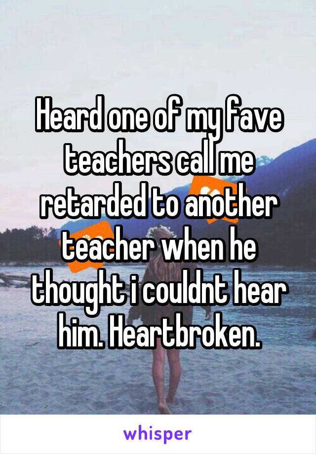 Heard one of my fave teachers call me retarded to another teacher when he thought i couldnt hear him. Heartbroken.