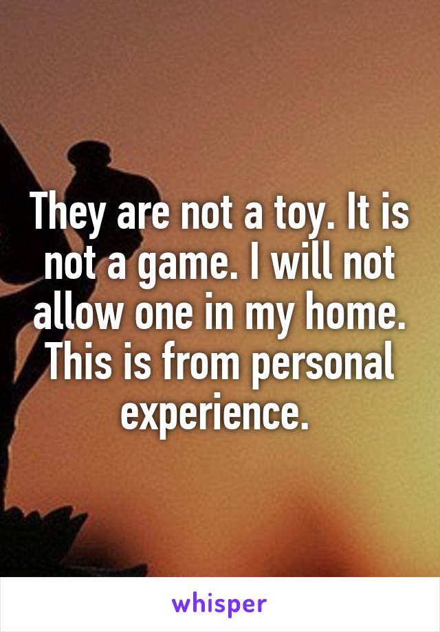 They are not a toy. It is not a game. I will not allow one in my home. This is from personal experience. 