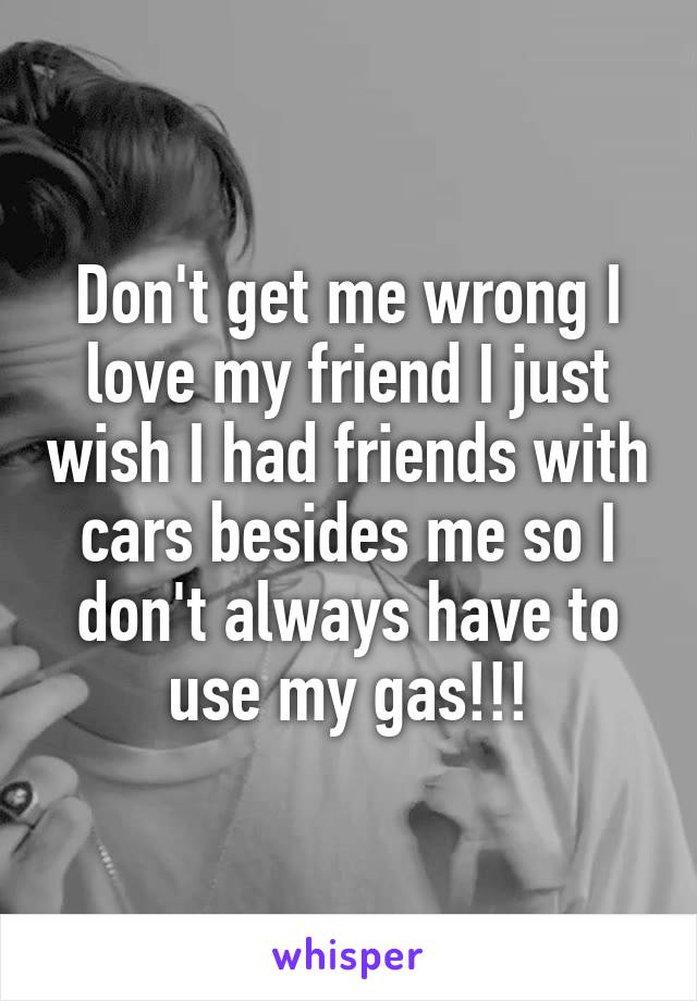 Don't get me wrong I love my friend I just wish I had friends with cars besides me so I don't always have to use my gas!!!