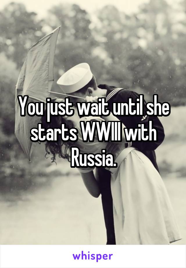You just wait until she starts WWIII with Russia.