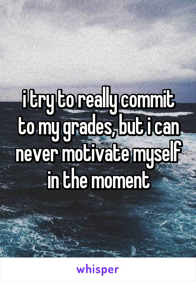 i try to really commit to my grades, but i can never motivate myself in the moment
