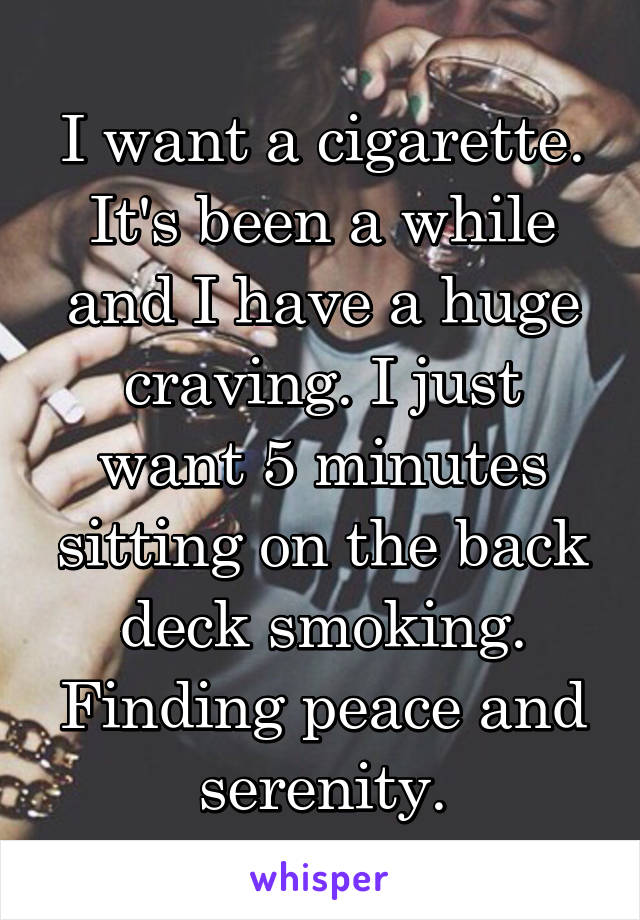 I want a cigarette. It's been a while and I have a huge craving. I just want 5 minutes sitting on the back deck smoking. Finding peace and serenity.