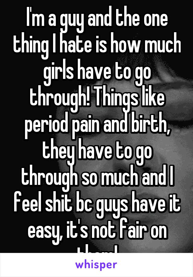 I'm a guy and the one thing I hate is how much girls have to go through! Things like period pain and birth, they have to go through so much and I feel shit bc guys have it easy, it's not fair on them!