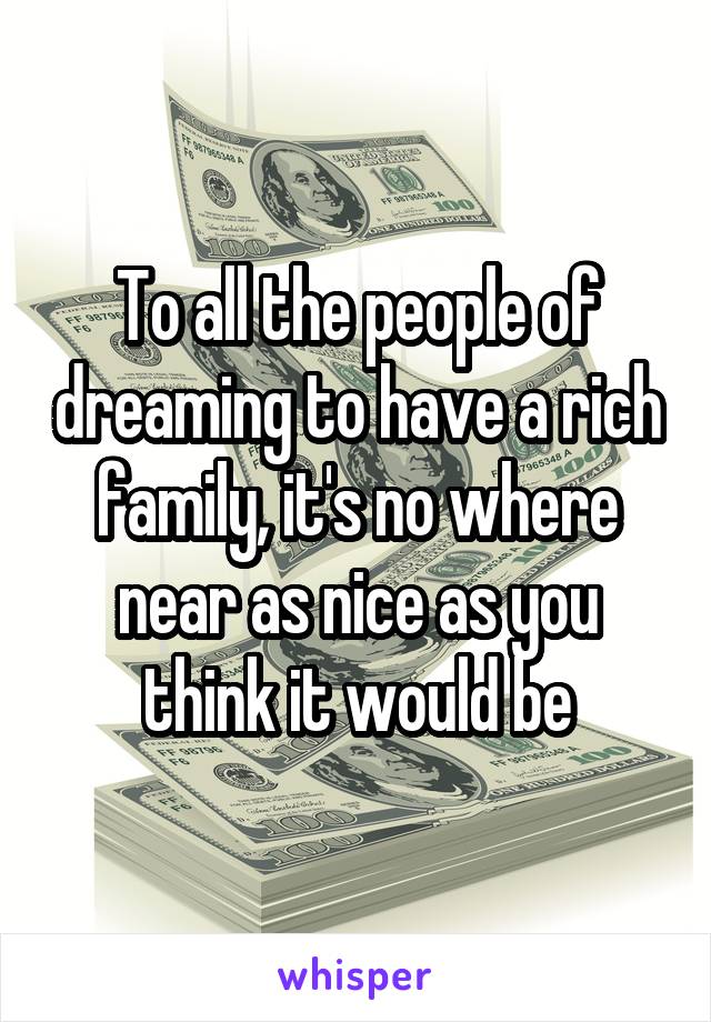 To all the people of dreaming to have a rich family, it's no where near as nice as you think it would be