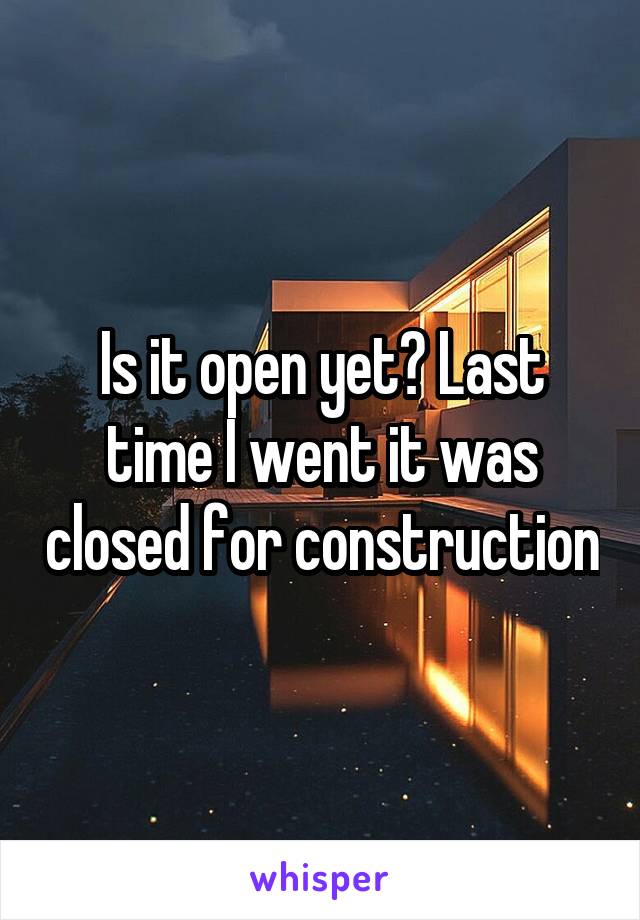 Is it open yet? Last time I went it was closed for construction