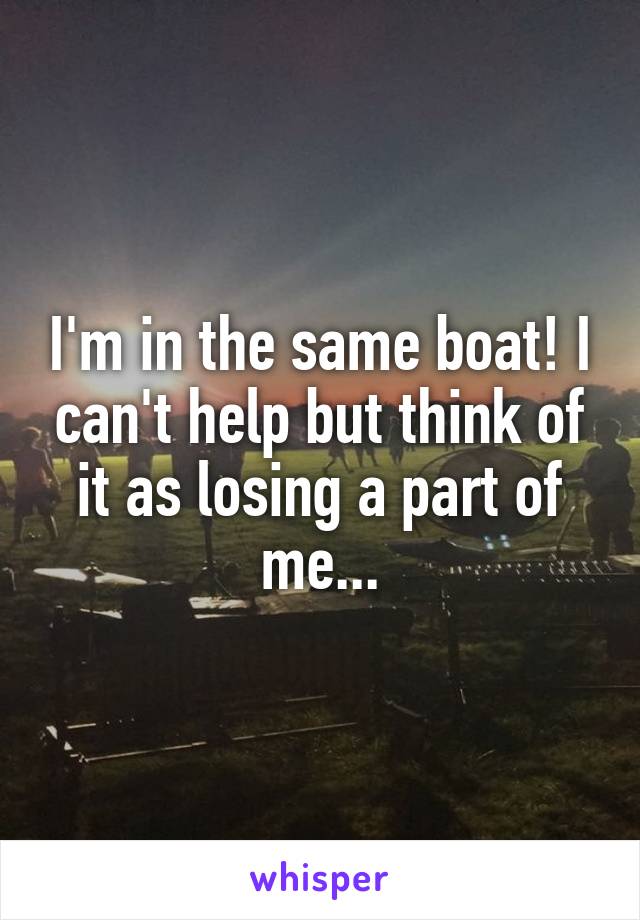 I'm in the same boat! I can't help but think of it as losing a part of me...