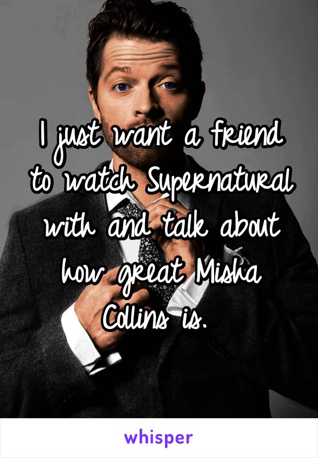 I just want a friend to watch Supernatural with and talk about how great Misha Collins is. 