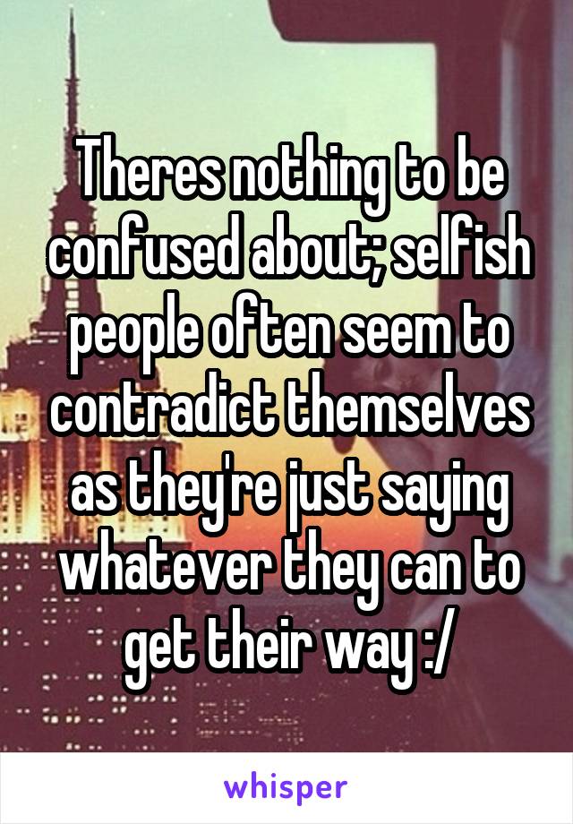 Theres nothing to be confused about; selfish people often seem to contradict themselves as they're just saying whatever they can to get their way :/