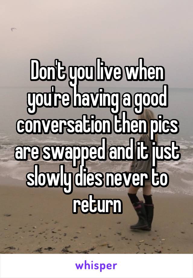 Don't you live when you're having a good conversation then pics are swapped and it just slowly dies never to return