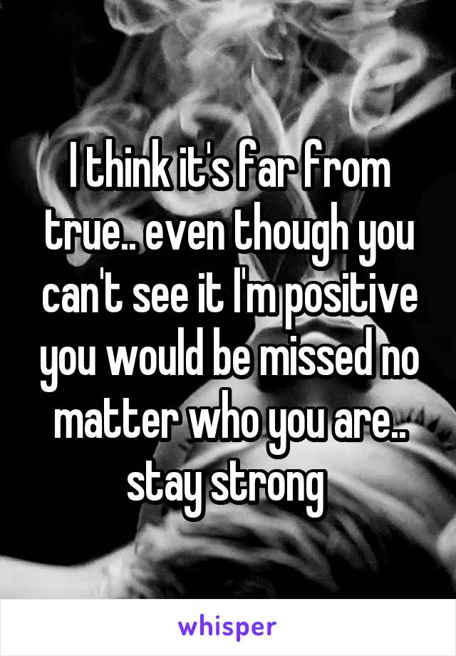 I think it's far from true.. even though you can't see it I'm positive you would be missed no matter who you are.. stay strong 