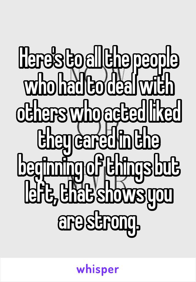 Here's to all the people who had to deal with others who acted liked they cared in the beginning of things but left, that shows you are strong.